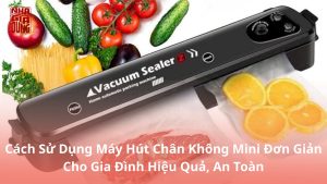 Cách Sử Dụng Máy Hút Chân Không Mini Đơn Giản Cho Gia Đình Hiệu Quả, An Toàn